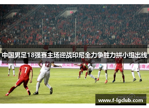 中国男足18强赛主场迎战印尼全力争胜力拼小组出线 中国男足18强赛主场迎战印尼全力争胜力拼小组出线