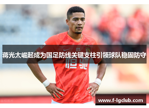 蒋光太崛起成为国足防线关键支柱引领球队稳固防守