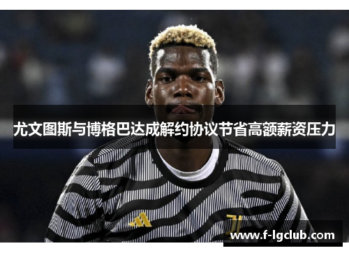 尤文图斯与博格巴达成解约协议节省高额薪资压力 尤文图斯与博格巴达成解约协议节省高额薪资压力