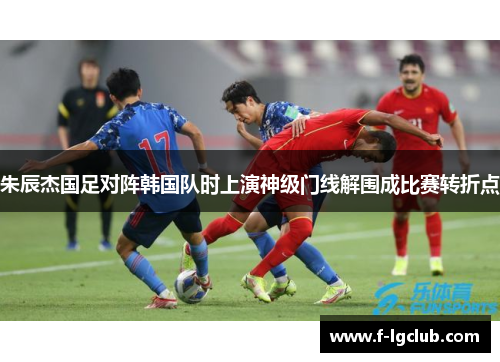 朱辰杰国足对阵韩国队时上演神级门线解围成比赛转折点 朱辰杰国足对阵韩国队时上演神级门线解围成比赛转折点
